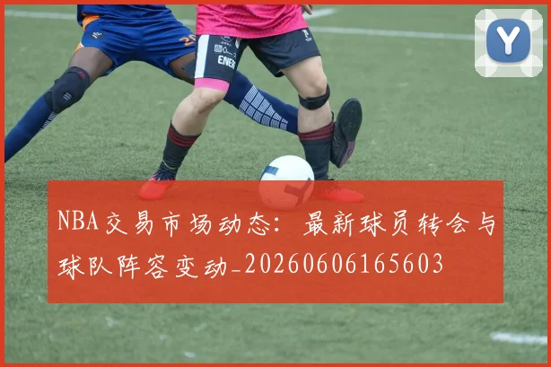 NBA交易市场动态:最新球员转会与球队阵容变动_20260606165603
