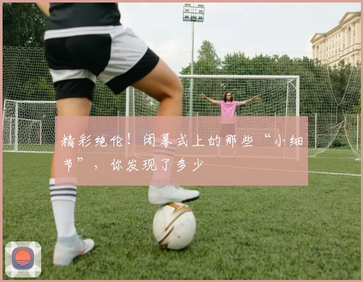 精彩绝伦!闭幕式上的那些“小细节”,你发现了多少