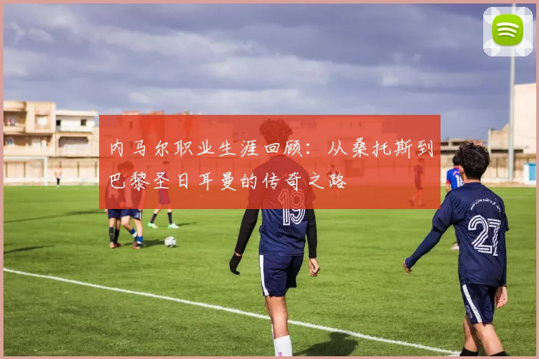 内马尔职业生涯回顾：从桑托斯到巴黎圣日耳曼的传奇之路