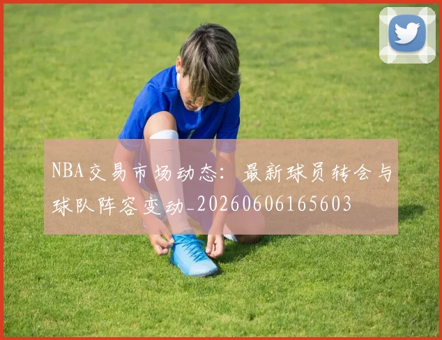 NBA交易市场动态:最新球员转会与球队阵容变动_20260606165603